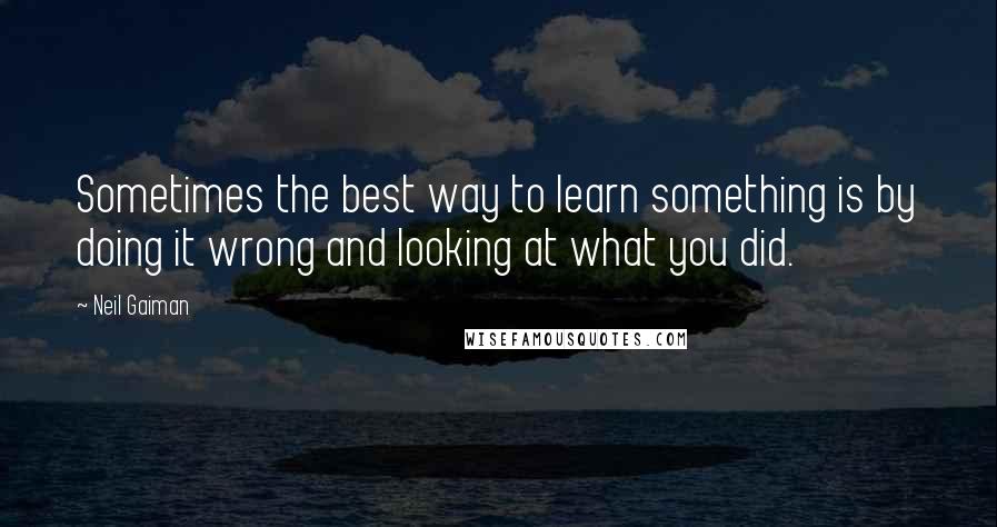 Neil Gaiman Quotes: Sometimes the best way to learn something is by doing it wrong and looking at what you did.