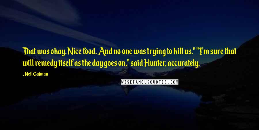 Neil Gaiman Quotes: That was okay. Nice food. And no one was trying to kill us." "I'm sure that will remedy itself as the day goes on," said Hunter, accurately.
