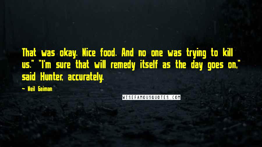 Neil Gaiman Quotes: That was okay. Nice food. And no one was trying to kill us." "I'm sure that will remedy itself as the day goes on," said Hunter, accurately.