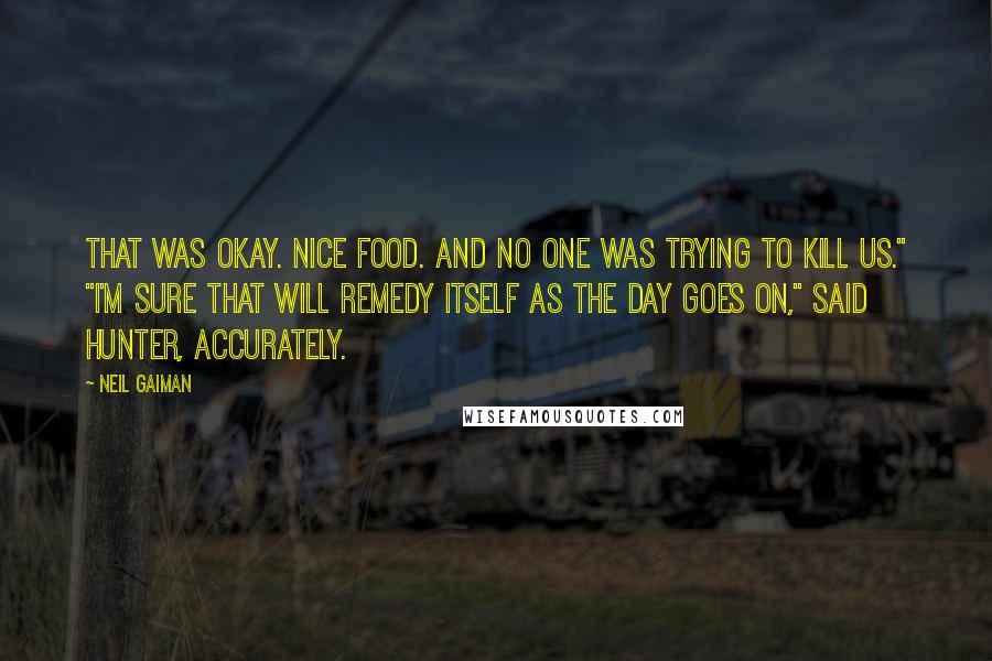 Neil Gaiman Quotes: That was okay. Nice food. And no one was trying to kill us." "I'm sure that will remedy itself as the day goes on," said Hunter, accurately.