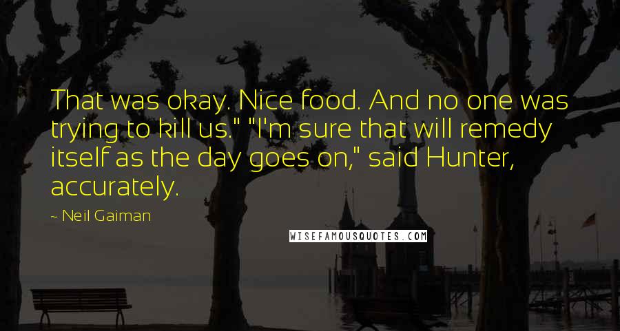 Neil Gaiman Quotes: That was okay. Nice food. And no one was trying to kill us." "I'm sure that will remedy itself as the day goes on," said Hunter, accurately.