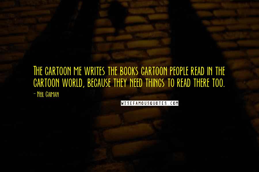 Neil Gaiman Quotes: The cartoon me writes the books cartoon people read in the cartoon world, because they need things to read there too.