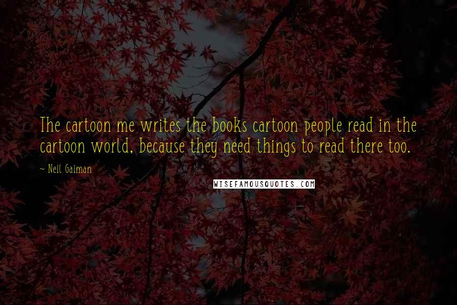 Neil Gaiman Quotes: The cartoon me writes the books cartoon people read in the cartoon world, because they need things to read there too.
