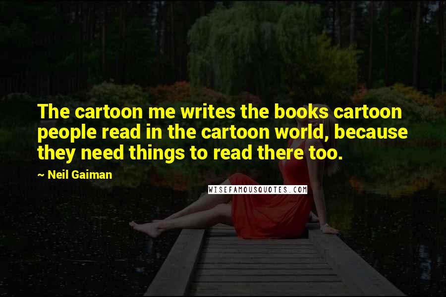 Neil Gaiman Quotes: The cartoon me writes the books cartoon people read in the cartoon world, because they need things to read there too.