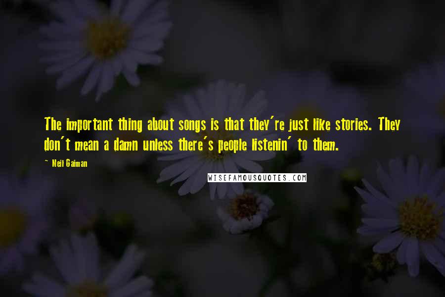 Neil Gaiman Quotes: The important thing about songs is that they're just like stories. They don't mean a damn unless there's people listenin' to them.