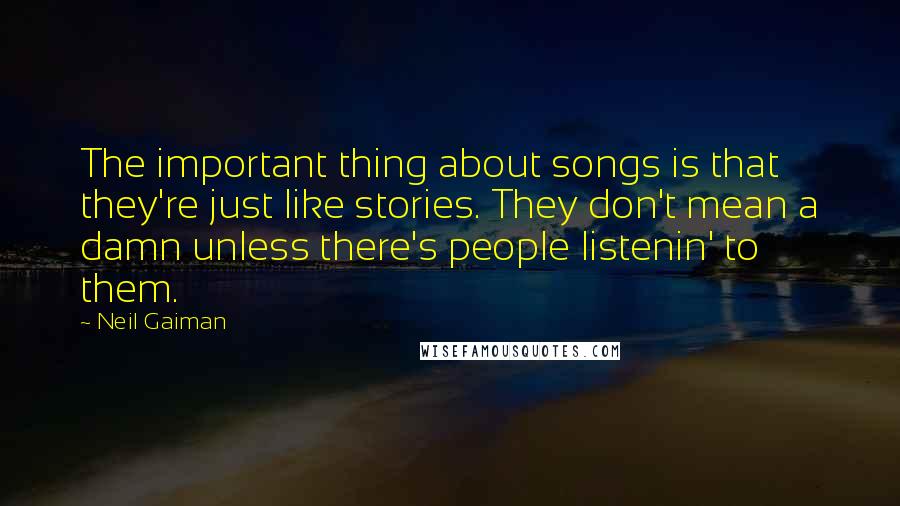 Neil Gaiman Quotes: The important thing about songs is that they're just like stories. They don't mean a damn unless there's people listenin' to them.