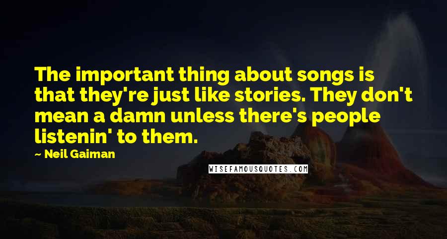 Neil Gaiman Quotes: The important thing about songs is that they're just like stories. They don't mean a damn unless there's people listenin' to them.