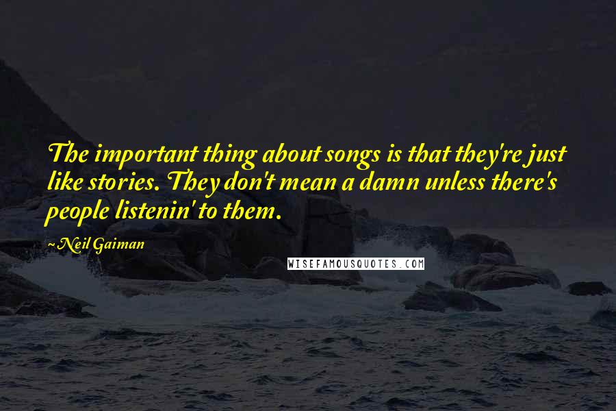 Neil Gaiman Quotes: The important thing about songs is that they're just like stories. They don't mean a damn unless there's people listenin' to them.