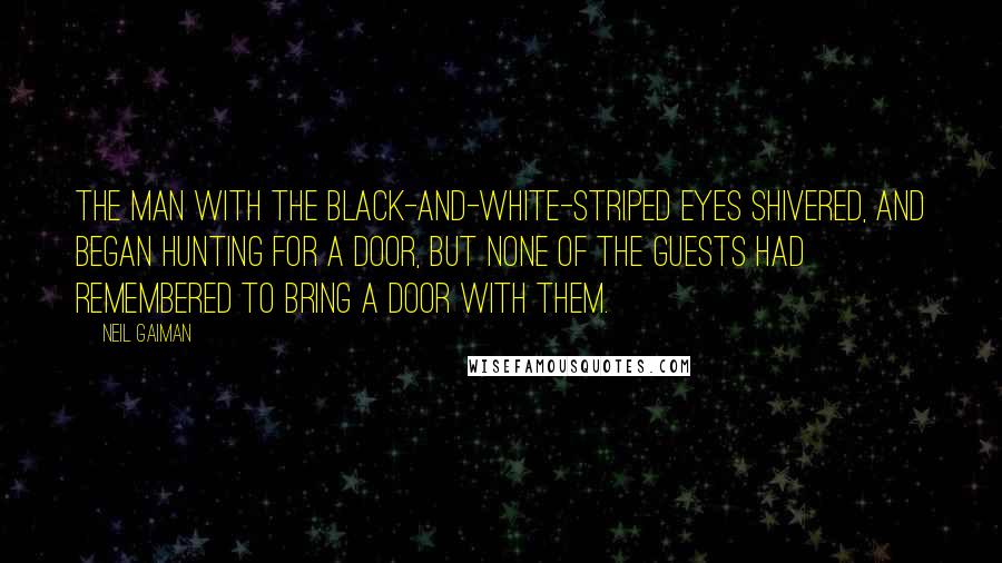 Neil Gaiman Quotes: The man with the black-and-white-striped eyes shivered, and began hunting for a door, but none of the guests had remembered to bring a door with them.