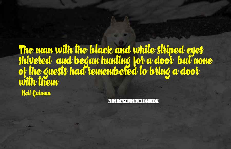 Neil Gaiman Quotes: The man with the black-and-white-striped eyes shivered, and began hunting for a door, but none of the guests had remembered to bring a door with them.