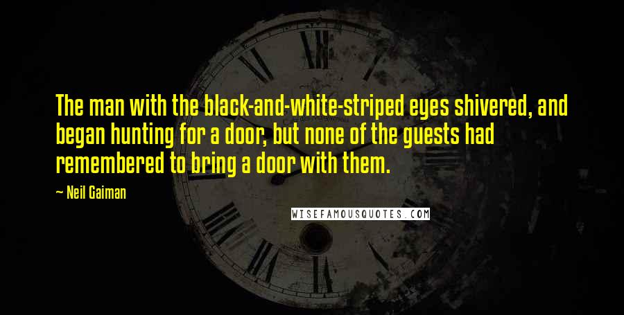 Neil Gaiman Quotes: The man with the black-and-white-striped eyes shivered, and began hunting for a door, but none of the guests had remembered to bring a door with them.