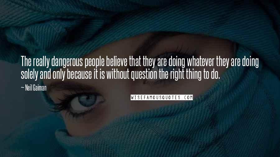 Neil Gaiman Quotes: The really dangerous people believe that they are doing whatever they are doing solely and only because it is without question the right thing to do.