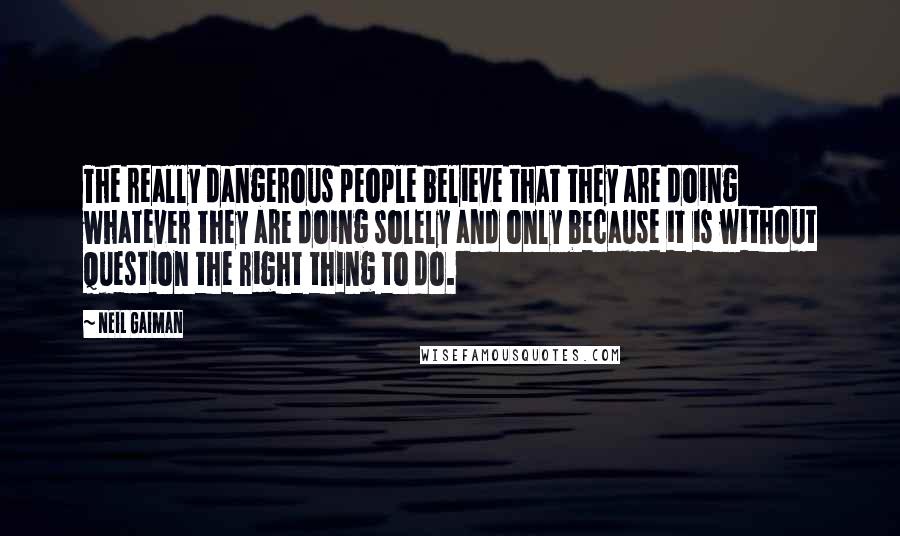 Neil Gaiman Quotes: The really dangerous people believe that they are doing whatever they are doing solely and only because it is without question the right thing to do.