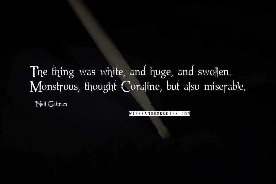 Neil Gaiman Quotes: The thing was white, and huge, and swollen. Monstrous, thought Coraline, but also miserable.