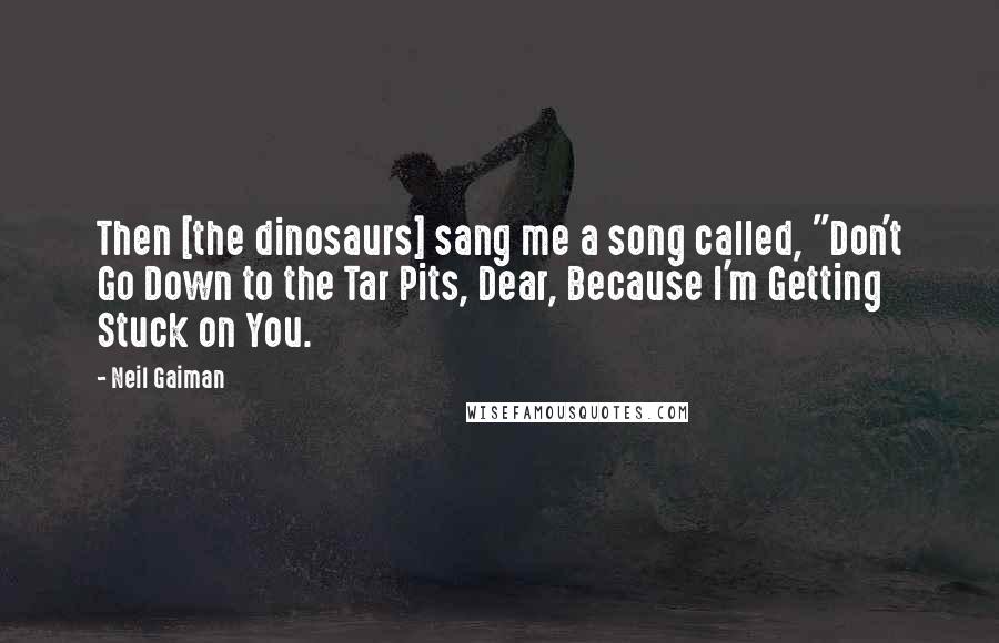 Neil Gaiman Quotes: Then [the dinosaurs] sang me a song called, "Don't Go Down to the Tar Pits, Dear, Because I'm Getting Stuck on You.