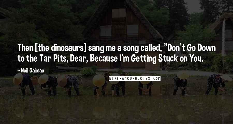 Neil Gaiman Quotes: Then [the dinosaurs] sang me a song called, "Don't Go Down to the Tar Pits, Dear, Because I'm Getting Stuck on You.