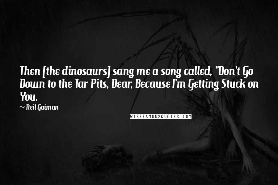 Neil Gaiman Quotes: Then [the dinosaurs] sang me a song called, "Don't Go Down to the Tar Pits, Dear, Because I'm Getting Stuck on You.