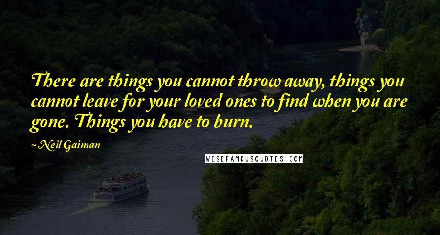 Neil Gaiman Quotes: There are things you cannot throw away, things you cannot leave for your loved ones to find when you are gone. Things you have to burn.