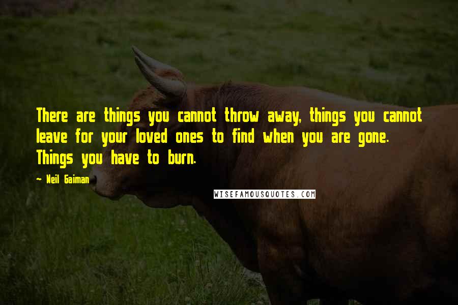 Neil Gaiman Quotes: There are things you cannot throw away, things you cannot leave for your loved ones to find when you are gone. Things you have to burn.