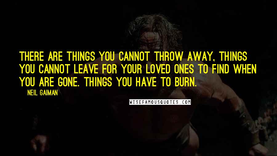 Neil Gaiman Quotes: There are things you cannot throw away, things you cannot leave for your loved ones to find when you are gone. Things you have to burn.