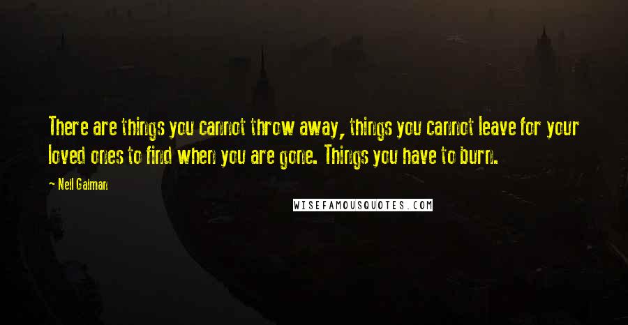 Neil Gaiman Quotes: There are things you cannot throw away, things you cannot leave for your loved ones to find when you are gone. Things you have to burn.