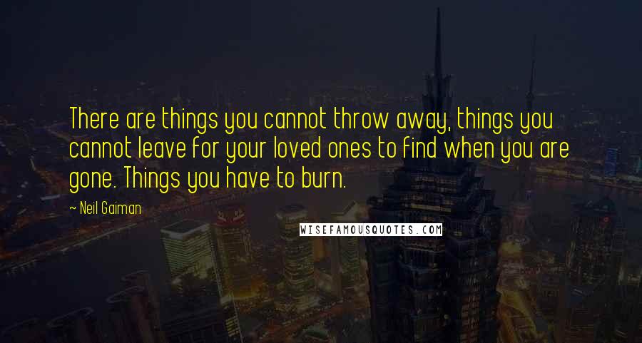 Neil Gaiman Quotes: There are things you cannot throw away, things you cannot leave for your loved ones to find when you are gone. Things you have to burn.