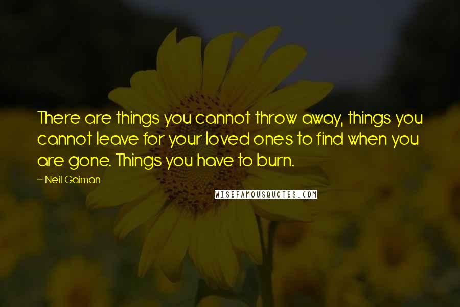 Neil Gaiman Quotes: There are things you cannot throw away, things you cannot leave for your loved ones to find when you are gone. Things you have to burn.