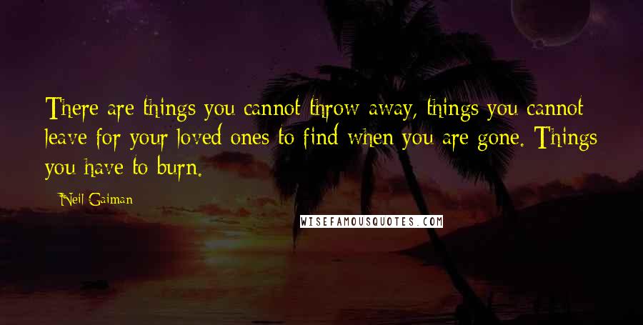 Neil Gaiman Quotes: There are things you cannot throw away, things you cannot leave for your loved ones to find when you are gone. Things you have to burn.