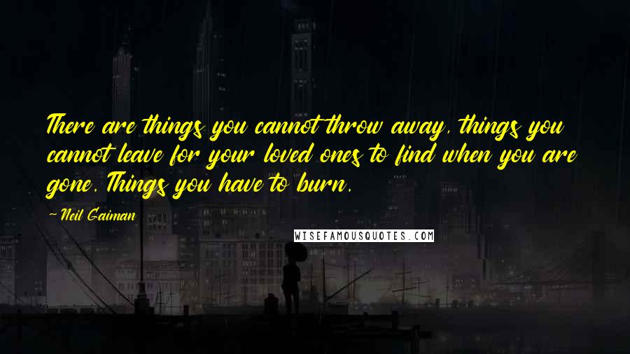 Neil Gaiman Quotes: There are things you cannot throw away, things you cannot leave for your loved ones to find when you are gone. Things you have to burn.