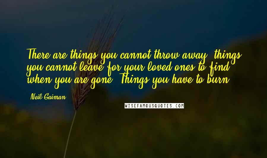 Neil Gaiman Quotes: There are things you cannot throw away, things you cannot leave for your loved ones to find when you are gone. Things you have to burn.