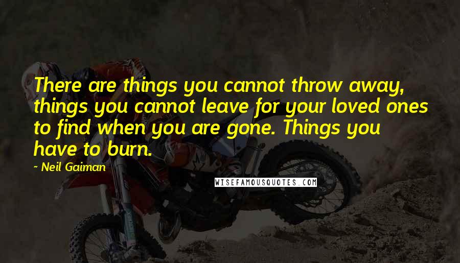 Neil Gaiman Quotes: There are things you cannot throw away, things you cannot leave for your loved ones to find when you are gone. Things you have to burn.