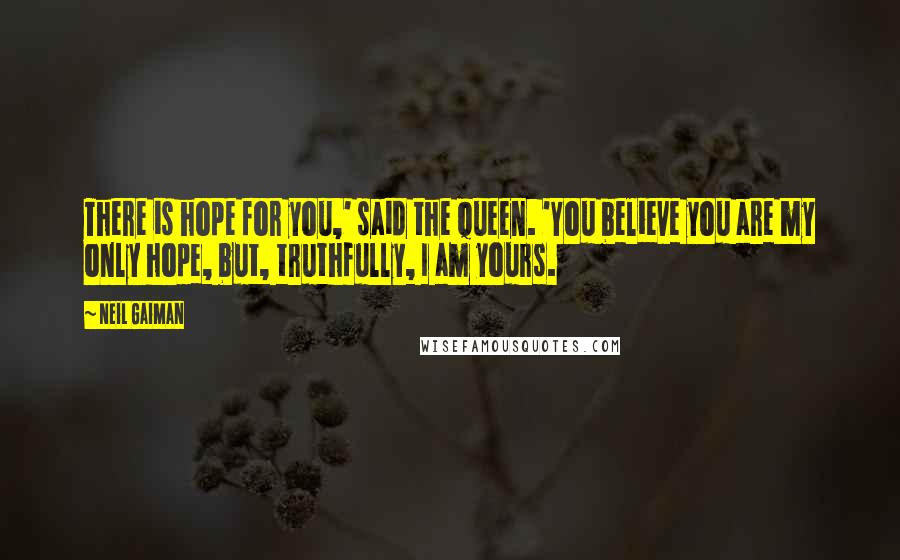 Neil Gaiman Quotes: There is hope for you,' said the Queen. 'You believe you are my only hope, but, truthfully, I am yours.