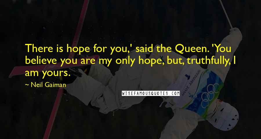 Neil Gaiman Quotes: There is hope for you,' said the Queen. 'You believe you are my only hope, but, truthfully, I am yours.