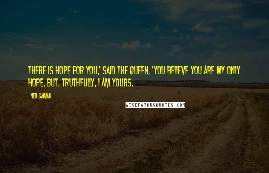 Neil Gaiman Quotes: There is hope for you,' said the Queen. 'You believe you are my only hope, but, truthfully, I am yours.