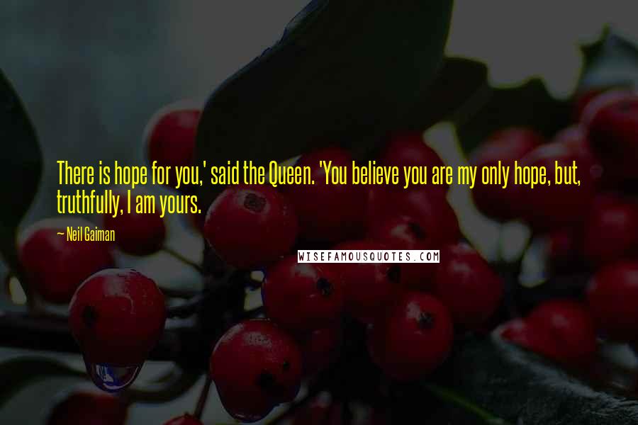 Neil Gaiman Quotes: There is hope for you,' said the Queen. 'You believe you are my only hope, but, truthfully, I am yours.