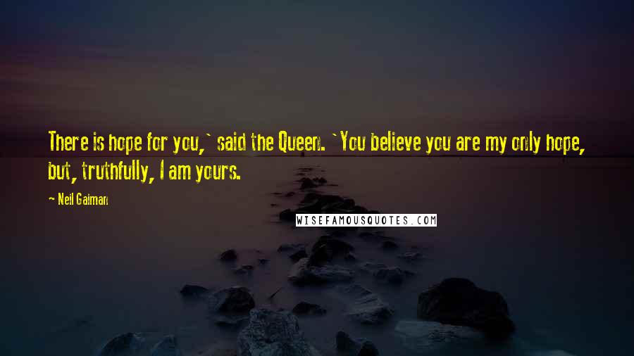 Neil Gaiman Quotes: There is hope for you,' said the Queen. 'You believe you are my only hope, but, truthfully, I am yours.