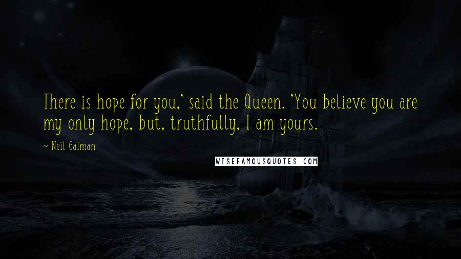 Neil Gaiman Quotes: There is hope for you,' said the Queen. 'You believe you are my only hope, but, truthfully, I am yours.