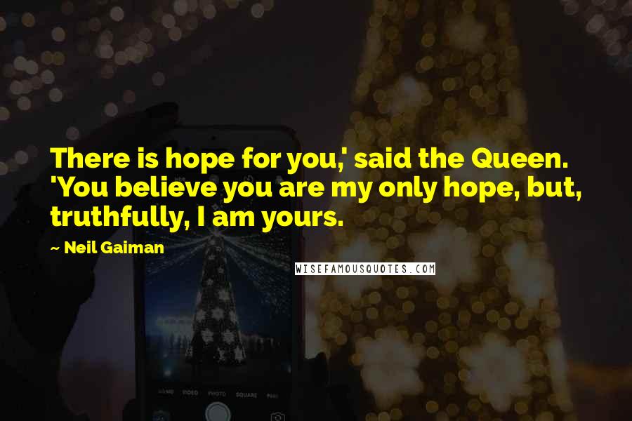 Neil Gaiman Quotes: There is hope for you,' said the Queen. 'You believe you are my only hope, but, truthfully, I am yours.