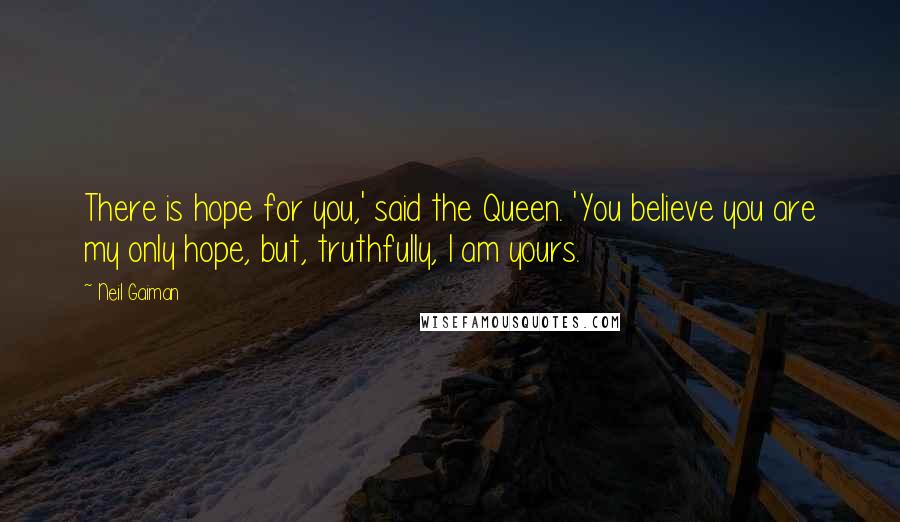 Neil Gaiman Quotes: There is hope for you,' said the Queen. 'You believe you are my only hope, but, truthfully, I am yours.