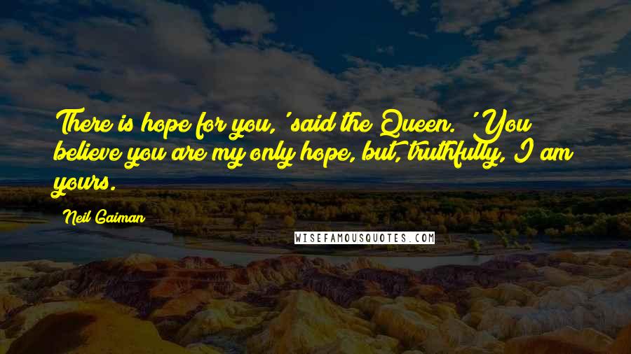 Neil Gaiman Quotes: There is hope for you,' said the Queen. 'You believe you are my only hope, but, truthfully, I am yours.