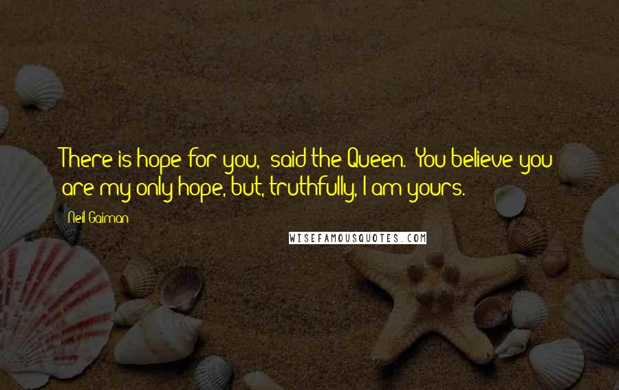 Neil Gaiman Quotes: There is hope for you,' said the Queen. 'You believe you are my only hope, but, truthfully, I am yours.