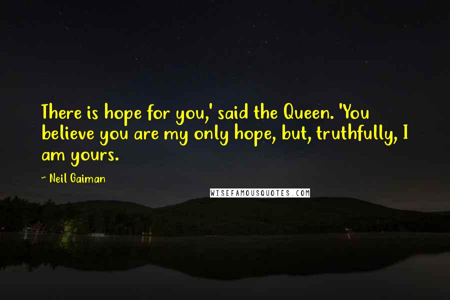 Neil Gaiman Quotes: There is hope for you,' said the Queen. 'You believe you are my only hope, but, truthfully, I am yours.