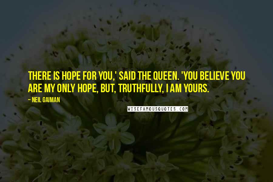 Neil Gaiman Quotes: There is hope for you,' said the Queen. 'You believe you are my only hope, but, truthfully, I am yours.