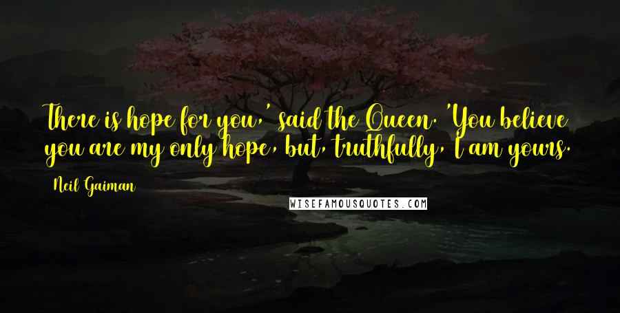 Neil Gaiman Quotes: There is hope for you,' said the Queen. 'You believe you are my only hope, but, truthfully, I am yours.