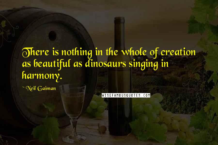Neil Gaiman Quotes: There is nothing in the whole of creation as beautiful as dinosaurs singing in harmony.