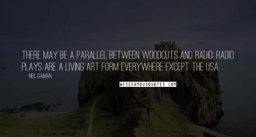 Neil Gaiman Quotes: There may be a parallel between woodcuts and radio; radio plays are a living art form everywhere except the USA.