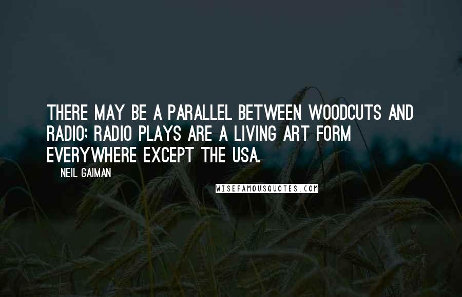 Neil Gaiman Quotes: There may be a parallel between woodcuts and radio; radio plays are a living art form everywhere except the USA.