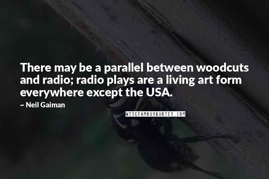 Neil Gaiman Quotes: There may be a parallel between woodcuts and radio; radio plays are a living art form everywhere except the USA.