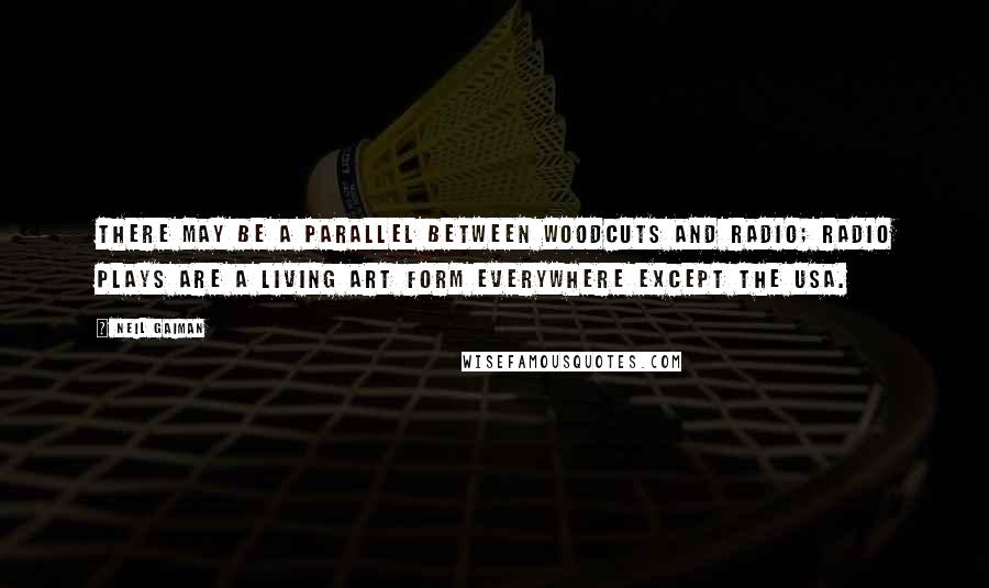 Neil Gaiman Quotes: There may be a parallel between woodcuts and radio; radio plays are a living art form everywhere except the USA.