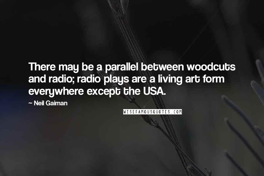 Neil Gaiman Quotes: There may be a parallel between woodcuts and radio; radio plays are a living art form everywhere except the USA.